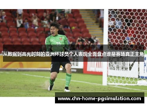 从数据到高光时刻的亚洲杯球员个人表现全面盘点谁是赛场真正主角