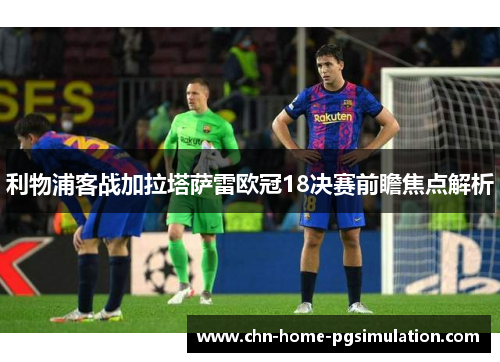 利物浦客战加拉塔萨雷欧冠18决赛前瞻焦点解析