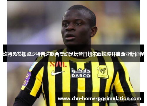 坎特免签加盟沙特吉达联合震动足坛昔日切尔西铁腰开启西亚新征程