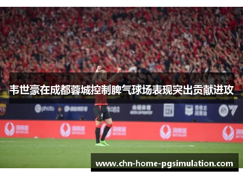 韦世豪在成都蓉城控制脾气球场表现突出贡献进攻