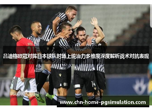 吕迪格欧冠对阵日本球队时场上统治力多维度深度解析战术对抗表现