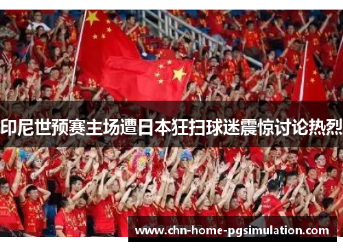 印尼世预赛主场遭日本狂扫球迷震惊讨论热烈