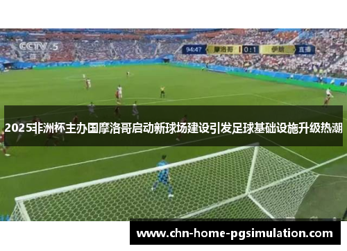 2025非洲杯主办国摩洛哥启动新球场建设引发足球基础设施升级热潮 2025非洲杯主办国摩洛哥启动新球场建设引发足球基础设施升级热潮