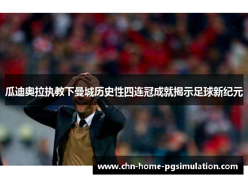 瓜迪奥拉执教下曼城历史性四连冠成就揭示足球新纪元